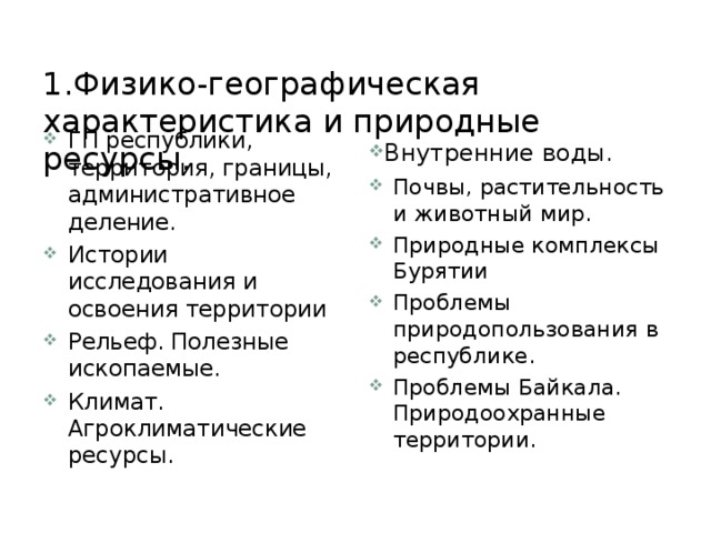  1.Физико-географическая характеристика и природные ресурсы.   Внутренние воды. ГП республики, территория, границы, административное деление. Истории исследования и освоения территории Рельеф. Полезные ископаемые. Климат. Агроклиматические ресурсы. Почвы, растительность и животный мир. Природные комплексы Бурятии Проблемы природопользования в республике. Проблемы Байкала. Природоохранные территории. 