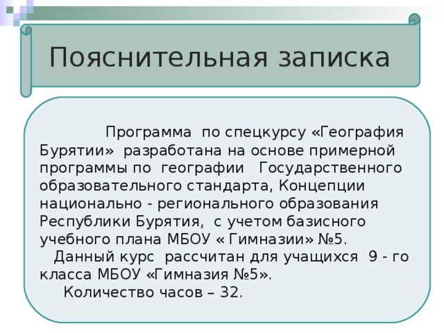 Пояснительная записка  Программа по спецкурсу «География Бурятии» разработана на основе примерной программы по географии Государственного образовательного стандарта, Концепции национально - регионального образования Республики Бурятия, с учетом базисного учебного плана МБОУ « Гимназии» №5.  Данный курс рассчитан для учащихся 9 - го класса МБОУ «Гимназия №5».  Количество часов – 3 2 . 