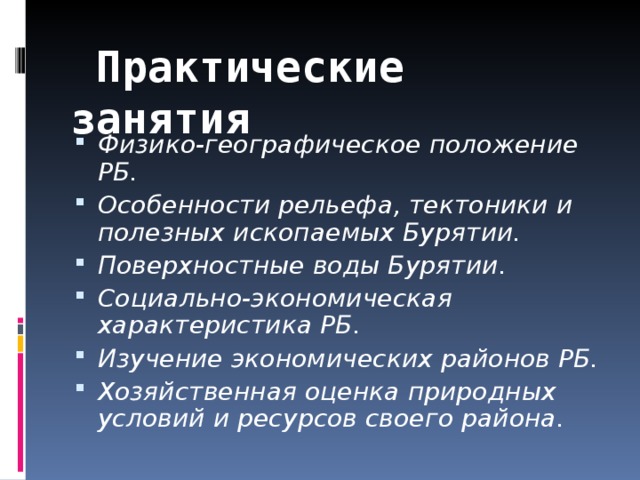  Практические занятия Физико-географическое положение РБ. Особенности рельефа, тектоники и полезных ископаемых Бурятии. Поверхностные воды Бурятии. Социально-экономическая характеристика РБ. Изучение экономических районов РБ. Хозяйственная оценка природных условий и ресурсов своего района.  