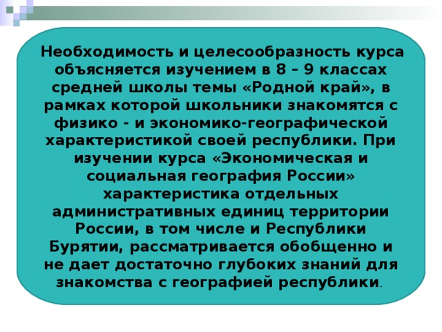  Необходимость и целесообразность курса объясняется изучением в 8 – 9 классах средней школы темы «Родной край», в рамках которой школьники знакомятся с физико - и экономико-географической характеристикой своей республики. При изучении курса «Экономическая и социальная география России» характеристика отдельных административных единиц территории России, в том числе и Республики Бурятии, рассматривается обобщенно и не дает достаточно глубоких знаний для знакомства с географией республики . 