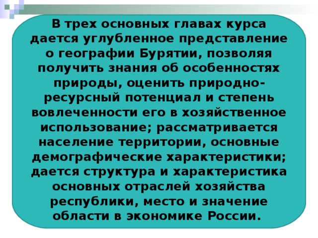 В трех основных главах курса дается углубленное представление о географии Бурятии, позволяя получить знания об особенностях природы, оценить природно-ресурсный потенциал и степень вовлеченности его в хозяйственное использование; рассматривается население территории, основные демографические характеристики; дается структура и характеристика основных отраслей хозяйства республики, место и значение области в экономике России.  