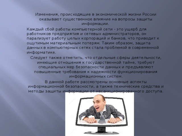 Изменения, происходящие в экономической жизни России оказывают существенное влияние на вопросы защиты информации. Каждый сбой работы компьютерной сети - это ущерб для работников предприятия и сетевых администраторов, он парализует работу целых корпораций и банков, что приводит к ощутимым материальным потерям. Таким образом, защита данных в компьютерных сетях стала проблемой в современной информатике. Следует также отметить, что отдельные сферы деятельности, имеющие отношения к государственной тайне, требуют специальных мер безопасности данных и предъявляют повышенные требования к надежности функционирования информационных систем. В данной работе рассмотрены основные аспекты информационной безопасности, а также технические средства и методы защиты информации от несанкционированного доступа. 