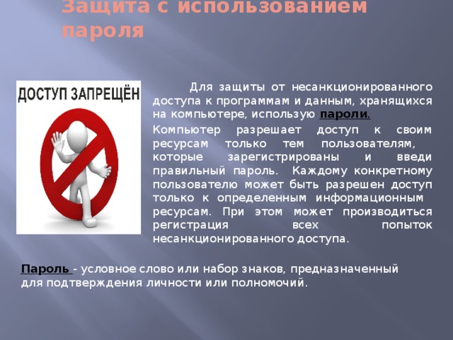 Защита с использованием пароля  Для защиты от несанкционированного доступа к программам и данным, хранящихся на компьютере, использую пароли . Компьютер разрешает доступ к своим ресурсам только тем пользователям, которые зарегистрированы и введи правильный пароль. Каждому конкретному пользователю может быть разрешен доступ только к определенным информационным ресурсам. При этом может производиться регистрация всех попыток несанкционированного доступа. Пароль - условное слово или набор знаков, предназначенный для подтверждения личности или полномочий. 