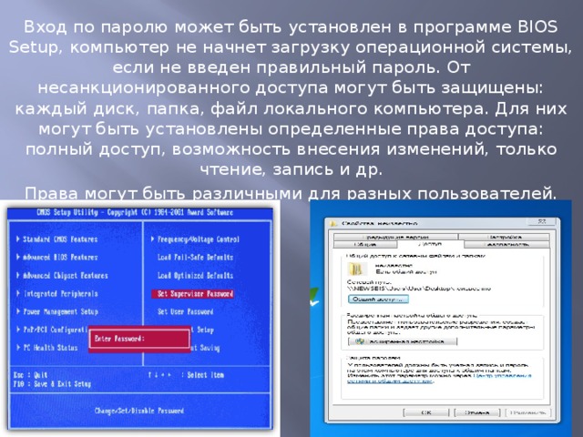 Вход по паролю может быть установлен в программе BIOS Setup, компьютер не начнет загрузку операционной системы, если не введен правильный пароль. От несанкционированного доступа могут быть защищены: каждый диск, папка, файл локального компьютера. Для них могут быть установлены определенные права доступа: полный доступ, возможность внесения изменений, только чтение, запись и др. Права могут быть различными для разных пользователей. 