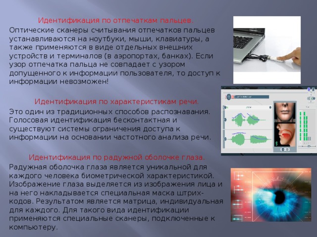 Идентификация по отпечаткам пальцев. Оптические сканеры считывания отпечатков пальцев устанавливаются на ноутбуки, мыши, клавиатуры, а также применяются в виде отдельных внешних устройств и терминалов (в аэропортах, банках). Если узор отпечатка пальца не совпадает с узором допущенного к информации пользователя, то доступ к информации невозможен! Идентификация по характеристикам речи. Это один из традиционных способов распознавания. Голосовая идентификация бесконтактная и существуют системы ограничения доступа к информации на основании частотного анализа речи. Идентификация по радужной оболочке глаза. Радужная оболочка глаза является уникальной для каждого человека биометрической характеристикой. Изображение глаза выделяется из изображения лица и на него накладывается специальная маска штрих-кодов. Результатом является матрица, индивидуальная для каждого. Для такого вида идентификации применяются специальные сканеры, подключенные к компьютеру. 