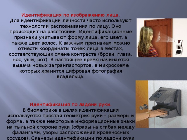 Идентификация по изображению лица. Для идентификации личности часто используют технологии распознавания по лицу. Оно происходит на расстоянии. Идентификационные признаки учитывают форму лица, его цвет, а также цвет волос. К важным признакам можно отнести координаты точек лица в местах, соответствующих смене контраста (брови, глаза, нос, уши, рот). В настоящее время начинается выдача новых загранпаспортов, в микросхеме которых хранится цифровая фотография владельца. Идентификация по ладони руки. В биометрике в целях идентификация используется простая геометрия руки – размеры и форма, а также некоторые информационные знаки на тыльной стороне руки (образы на сгибах между фалангами, узоры расположения кровеносных сосудов). Сканеры идентификации по ладони руки установлены в некоторых аэропортах, банках и на атомных электростанциях. 