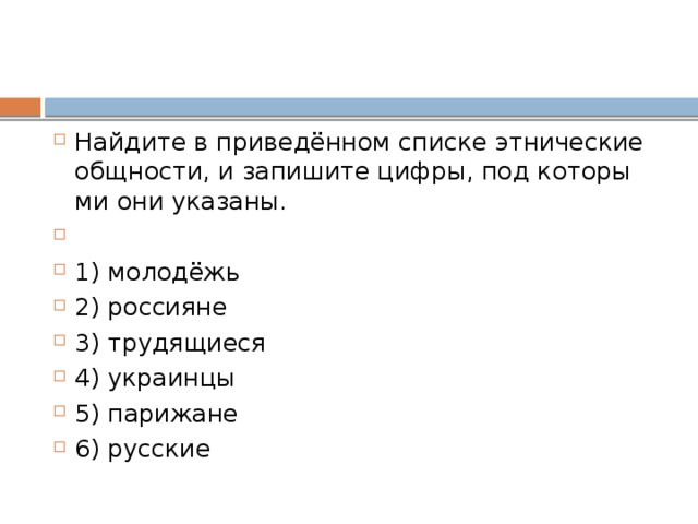 Найдите в приведённом спис­ке эт­ни­че­ские общности, и за­пи­ши­те цифры, под ко­то­ры­ми они указаны.   1) молодёжь 2) россияне 3) трудящиеся 4) украинцы 5) парижане 6) русские 