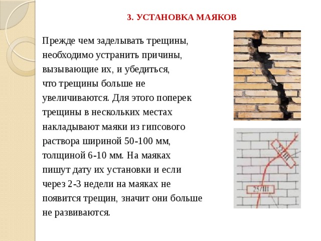 3. УСТАНОВКА МАЯКОВ   Прежде чем заделывать трещины, необходимо устранить причины, вызывающие их, и убедиться, что трещины больше не увеличиваются. Для этого поперек трещины в нескольких местах накладывают маяки из гипсового раствора шириной 50-100 мм, толщиной 6-10 мм. На маяках пишут дату их установки и если через 2-3 недели на маяках не появится трещин, значит они больше не развиваются. 