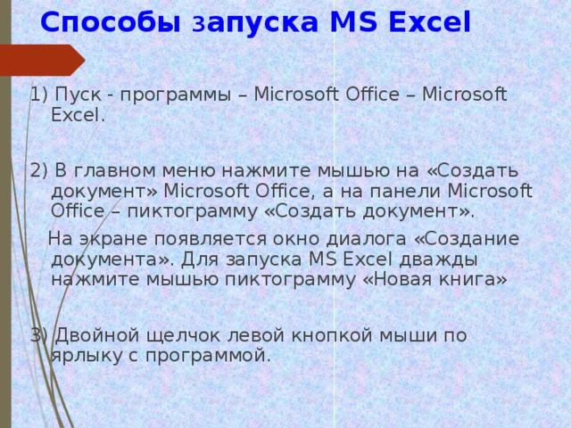  Способы з апуска MS Excel 1) Пуск - программы – Microsoft Office – Microsoft Excel. 2) В главном меню нажмите мышью на «Создать документ» Microsoft Office, а на панели Microsoft Office – пиктограмму «Создать документ».  На экране появляется окно диалога «Создание документа». Для запуска MS Excel дважды нажмите мышью пиктограмму «Новая книга» 3) Двойной щелчок левой кнопкой мыши по ярлыку с программой. 