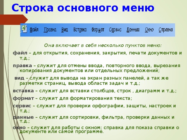 Строка основного меню  Она включает в себя несколько пунктов меню: файл – для открытия, сохранения, закрытия, печати документов и т.д.; правка – служит для отмены ввода, повторного ввода, вырезания копирования документов или отдельных предложений;  вид – служит для вывода на экран разных панелей, а так же разметки страниц, вывода области задач и т.д.; вставка – служит для вставки столбцов, строк , диаграмм и т.д.; формат – служит для форматирования текста; сервис – служит для проверки орфографии, защиты, настроек и т.д.; данные – служит для сортировки, фильтра, проверки данных и т.д.; окно – служит для работы с окном; справка для показа справки о документе или самой программе. 