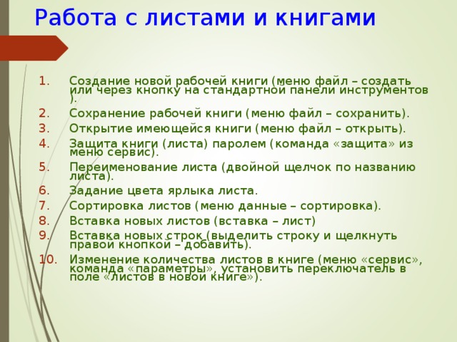  Работа с листами и книгами Создание новой рабочей книги (меню файл – создать или через кнопку на стандартной панели инструментов ). Сохранение рабочей книги (меню файл – сохранить). Открытие имеющейся книги (меню файл – открыть). Защита книги (листа) паролем (команда «защита» из меню сервис). Переименование листа (двойной щелчок по названию  листа). Задание цвета ярлыка листа. Сортировка листов (меню данные – сортировка). Вставка новых листов (вставка – лист) Вставка новых строк (выделить строку и щелкнуть правой кнопкой – добавить). Изменение количества листов в книге (меню «сервис», команда «параметры», установить переключатель в поле «листов в новой книге»).  