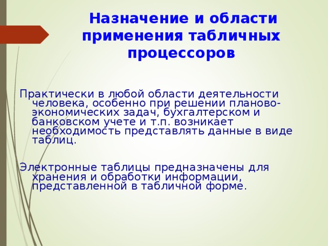  Назначение и области применения табличных процессоров Практически в любой области деятельности человека, особенно при решении планово-экономических задач, бухгалтерском и банковском учете и т.п. возникает необходимость представлять данные в виде таблиц. Электронные таблицы предназначены для хранения и обработки информации, представленной в табличной форме. 