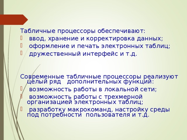 Табличные процессоры обеспечивают:  ввод, хранение и корректировка данных;  оформление и печать электронных таблиц;  дружественный интерфейс и т.д. Современные табличные процессоры реализуют целый ряд дополнительных функций:  возможность работы в локальной сети;  возможность работы с трехмерной организацией электронных таблиц;  разработку макрокоманд, настройку среды под потребности пользователя и т.д.   