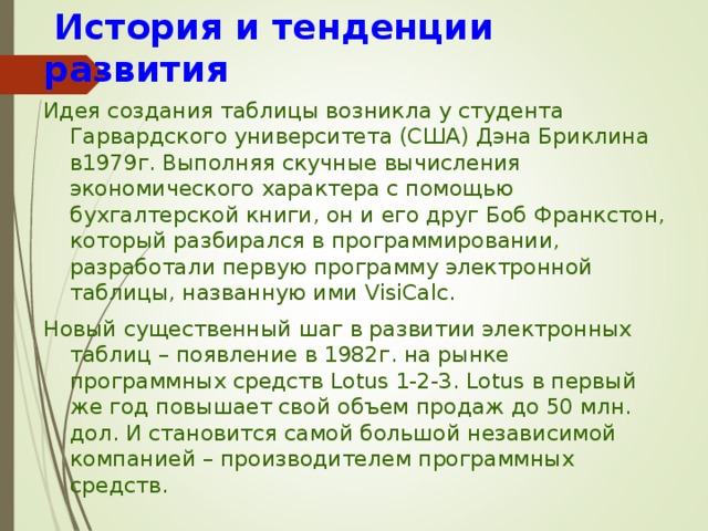  История и тенденции развития Идея создания таблицы возникла у студента Гарвардского университета (США) Дэна Бриклина в1979г. Выполняя скучные вычисления экономического характера с помощью бухгалтерской книги, он и его друг Боб Франкстон, который разбирался в программировании, разработали первую программу электронной таблицы, названную ими VisiCalc. Новый существенный шаг в развитии электронных таблиц – появление в 1982г. на рынке программных средств Lotus 1-2-3. Lotus в первый же год повышает свой объем продаж до 50 млн. дол. И становится самой большой независимой компанией – производителем программных средств. 