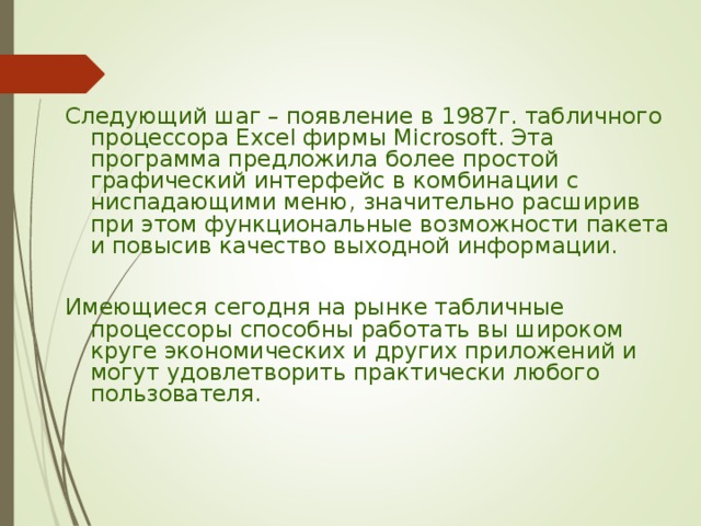 Следующий шаг – появление в 1987г. табличного процессора Excel фирмы Microsoft. Эта программа предложила более простой графический интерфейс в комбинации с ниспадающими меню, значительно расширив при этом функциональные возможности пакета и повысив качество выходной информации. Имеющиеся сегодня на рынке табличные процессоры способны работать вы широком круге экономических и других приложений и могут удовлетворить практически любого пользователя. 