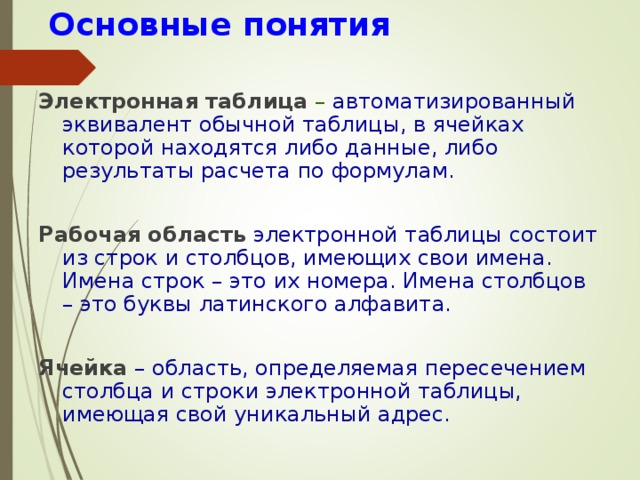  Основные понятия Электронная таблица – автоматизированный эквивалент обычной таблицы, в ячейках которой находятся либо данные, либо результаты расчета по формулам. Рабочая область  электронной таблицы состоит из строк и столбцов, имеющих свои имена. Имена строк – это их номера. Имена столбцов – это буквы латинского алфавита. Ячейка  – область, определяемая пересечением столбца и строки электронной таблицы, имеющая свой уникальный адрес. 