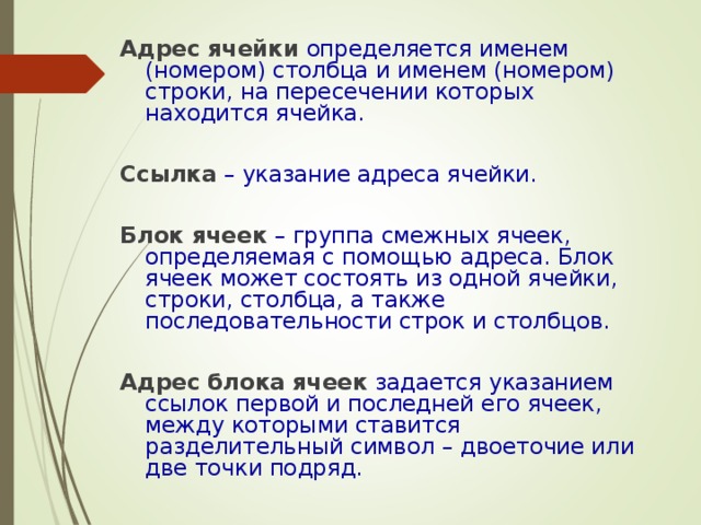 Адрес ячейки  определяется именем (номером) столбца и именем (номером) строки, на пересечении которых находится ячейка. Ссылка  – указание адреса ячейки. Блок ячеек  – группа смежных ячеек, определяемая с помощью адреса. Блок ячеек может состоять из одной ячейки, строки, столбца, а также последовательности строк и столбцов. Адрес блока  ячеек  задается указанием ссылок первой и последней его ячеек, между которыми ставится разделительный символ – двоеточие или две точки подряд. 