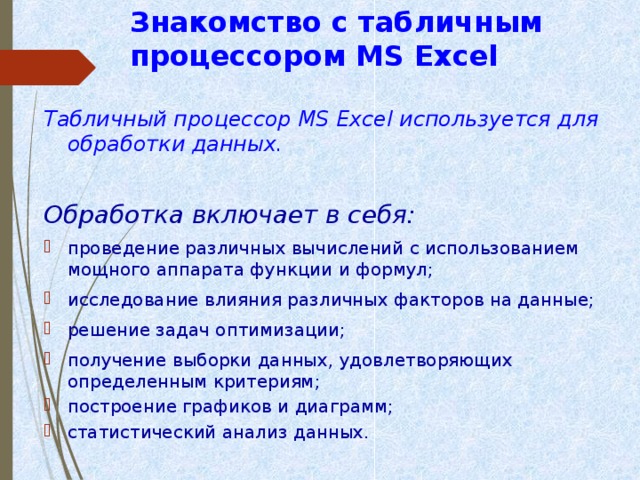 Знакомство с табличным процессором MS Excel  Табличный процессор MS Excel используется для обработки данных.  Обработка включает в себя:  проведение различных вычислений с использованием мощного аппарата функции и формул; исследование влияния различных факторов на данные; решение задач оптимизации; получение выборки данных, удовлетворяющих определенным критериям; построение графиков и диаграмм; статистический анализ данных. 