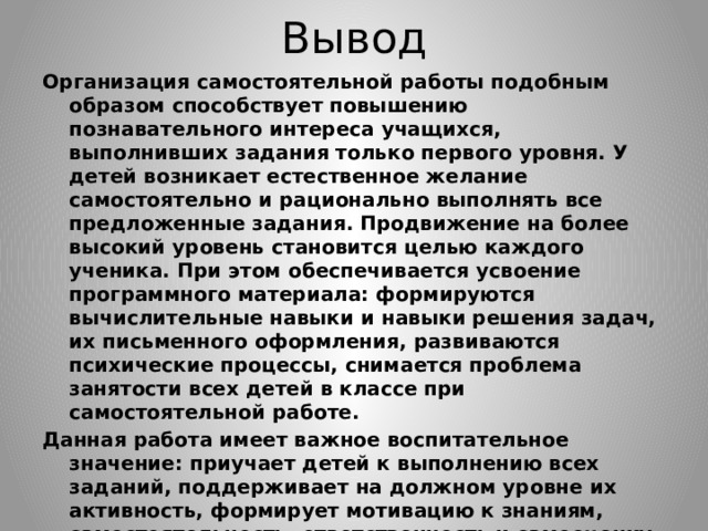 Вывод Организация самостоятельной работы подобным образом способствует повышению познавательного интереса учащихся, выполнивших задания только первого уровня. У детей возникает естественное желание самостоятельно и рационально выполнять все предложенные задания. Продвижение на более высокий уровень становится целью каждого ученика. При этом обеспечивается усвоение программного материала: формируются вычислительные навыки и навыки решения задач, их письменного оформления, развиваются психические процессы, снимается проблема занятости всех детей в классе при самостоятельной работе. Данная работа имеет важное воспитательное значение: приучает детей к выполнению всех заданий, поддерживает на должном уровне их активность, формирует мотивацию к знаниям, самостоятельность, ответственность и самооценку. С каждым годом в классе увеличивается количество учащихся, справляющихся с заданиями второго и третьего уровней. Отметки выставляются за выполнение заданий первого уровня обязательно, а за задания второго и третьего уровней - по усмотрению учителя. 
