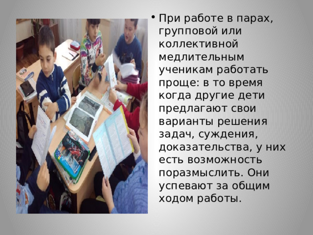 При работе в парах, групповой или коллективной медлительным ученикам работать проще: в то время когда другие дети предлагают свои варианты решения задач, суждения, доказательства, у них есть возможность поразмыслить. Они успевают за общим ходом работы. 