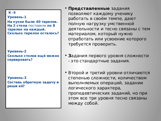 Представленные задания позволяют каждому ученику работать в своём темпе, дают полную нагрузку умственной деятельности и тесно связаны с тем материалом, который нужно отработать или усвоение которого требуется проверить. З адания первого уровня сложности - это стандартные задания. Второй  и третий уровни отличаются степенью сложности, количеством выполняемых операций, задании логического характера, пропедевтических заданий, но при этом все три уровня тесно связаны между собой.  К -5 Уровень-1 На кухне было 40 тарелок. На 2 стола поставили по 8 тарелок на каждый. Сколько тарелок осталось?    Уровень-2 Сколько столов ещё можно сервировать?    Уровень-3 Составь обратную задачу и реши её?                  