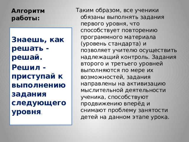 Алгоритм работы:   Таким образом, все ученики обязаны выполнять задания первого уровня, что способствует повторению программного материала (уровень стандарта) и позволяет учителю осуществить надлежащий контроль. Задания второго и третьего уровней выполняются по мере их возможностей, задания направлены на активизацию мыслительной деятельности ученика, способствуют продвижению вперёд и снимают проблему занятости детей на данном этапе урока. Знаешь, как решать - решай. Решил - приступай к выполнению задания следующего уровня . 