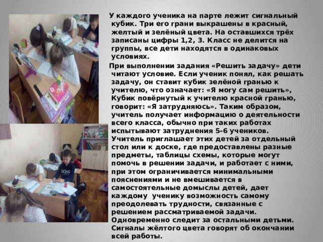 У каждого ученика на парте лежит сигнальный кубик. Три его грани выкрашены в красный, желтый и зелёный цвета. На оставшихся трёх записаны цифры 1,2, 3. Класс не делится на группы, все дети находятся в одинаковых условиях. При выполнении задания «Решить задачу» дети читают условие. Если ученик понял, как решать задачу, он ставит кубик зелёной гранью к учителю, что означает: «Я могу сам решить», Кубик повёрнутый к учителю красной гранью, говорит: «Я затрудняюсь». Таким образом, учитель получает информацию о деятельности всего класса, обычно при таких работах испытывают затруднения 5-6 учеников. Учитель приглашает этих детей за отдельный стол или к доске, где предоставлены разные предметы, таблицы схемы, которые могут помочь в решении задачи, и работает с ними, при этом ограничивается минимальными пояснениями и не вмешивается в самостоятельные домыслы детей, дает каждому ученику возможность самому преодолевать трудности, связанные с решением рассматриваемой задачи. Одновременно следит за остальными детьми. Сигналы жёлтого цвета говорят об окончании всей работы. 