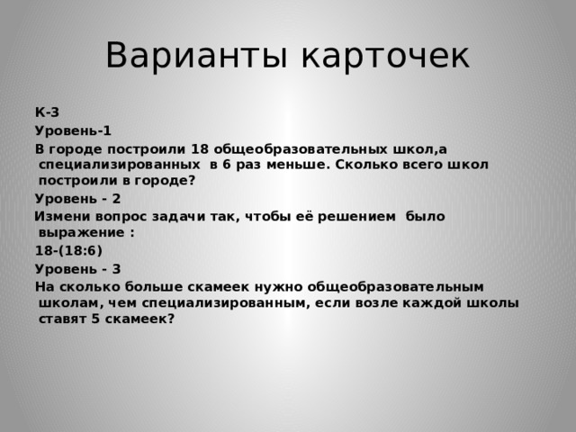 Варианты карточек К-3 Уровень-1 В городе построили 18 общеобразовательных школ,а специализированных в 6 раз меньше. Сколько всего школ построили в городе? Уровень - 2 Измени вопрос задачи так, чтобы её решением было выражение : 18-(18:6) Уровень - 3 На сколько больше скамеек нужно общеобразовательным школам, чем специализированным, если возле каждой школы ставят 5 скамеек?           