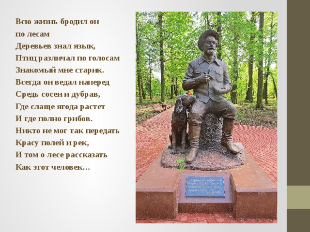Всю жизнь бродил он по лесам Деревьев знал язык, Птиц различал по голосам Знакомый мне старик. Всегда он ведал наперед Средь сосен и дубрав, Где слаще ягода растет И где полно грибов. Никто не мог так передать Красу полей и рек, И том о лесе рассказать Как этот человек… 