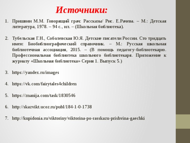 Источники: Пришвин М.М. Говорящий грач: Рассказы/ Рис. Е.Рачева. – М.: Детская литература, 1978. – 94 с., ил. – (Школьная библиотека). Тубельская Г.Н., Соболевская Ю.Я. Детские писатели России. Сто тридцать имен: Биобиблиографический справочник. – М.: Русская школьная библиотечная ассоциация, 2015. – (В помощь педагогу-библиотекарю. Профессиональная библиотека школьного библиотекаря. Приложение к журналу «Школьная библиотека» Серия 1. Выпуск 5.) https://yandex.ru/images https://vk.com/fairytales4children https://znanija.com/task/1830546 http://skazvikt.ucoz.ru/publ/184-1-0-1738 http://kupidonia.ru/viktoriny/viktorina-po-rasskazu-prishvina-gaechki 