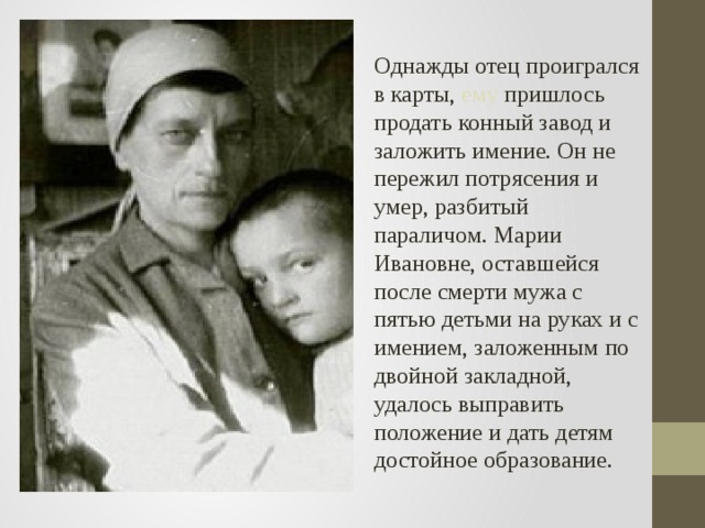 Однажды отец проигрался в карты, ему пришлось продать конный завод и заложить имение. Он не пережил потрясения и умер, разбитый параличом. Марии Ивановне, оставшейся после смерти мужа с пятью детьми на руках и с имением, заложенным по двойной закладной, удалось выправить положение и дать детям достойное образование.  