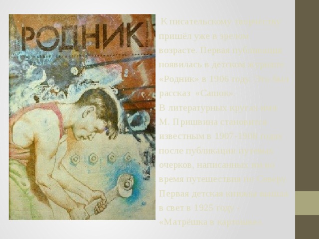  К писательскому творчеству пришёл уже в зрелом возрасте. Первая публикация появилась в детском журнале «Родник» в 1906 году. Это был рассказ «Сашок». В литературных кругах имя М. Пришвина становится известным в 1907-1908 годах после публикации путевых очерков, написанных им во время путешествия по Северу. Первая детская книжка вышла в свет в 1925 году - «Матрёшка в картошке». 