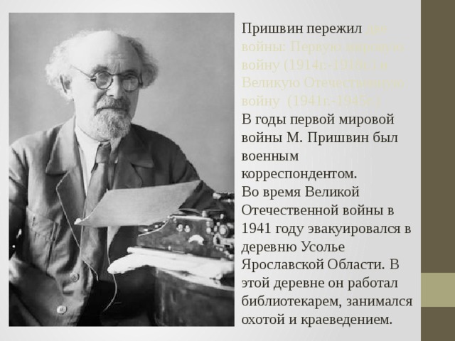 Пришвин пережил две войны: Первую мировую войну (1914г.-1918г.) и Великую Отечественную войну (1941г.-1945г.) В годы первой мировой  войны М. Пришвин был военным корреспондентом. Во время Великой Отечественной войны в 1941 году эвакуировался в деревню Усолье Ярославской Области. В этой деревне он работал библиотекарем, занимался охотой и краеведением. 