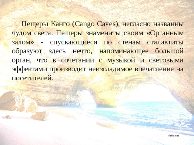  Пещеры Канго (Cango Caves), негласно названны чудом света. Пещеры знамениты своим «Органным залом» - спускающиеся по стенам сталактиты образуют здесь нечто, напоминающее большой орган, что в сочетании с музыкой и световыми эффектами производит неизгладимое впечатление на посетителей.      Fishki.net 