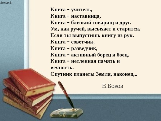 Боков В. Книга – учитель,  Книга – наставница,  Книга – близкий товарищ и друг.  Ум, как ручей, высыхает и старится,  Если ты выпустишь книгу из рук.  Книга – советчик,  Книга – разведчик,  Книга – активный борец и боец,  Книга – нетленная память и вечность.  Спутник планеты Земля, наконец... В.Боков 