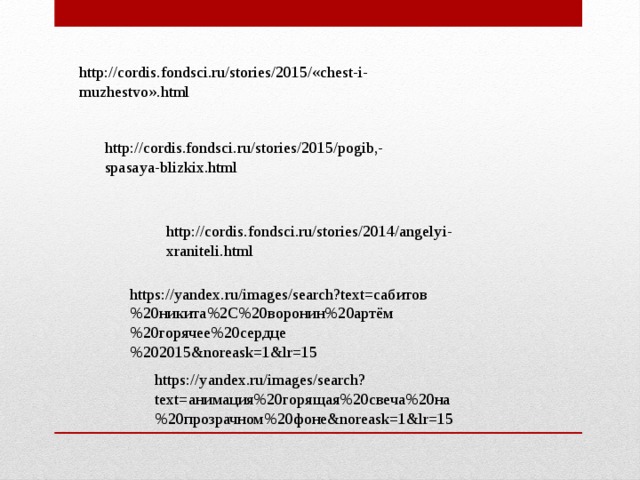 http://cordis.fondsci.ru/stories/2015/«chest-i-muzhestvo».html http://cordis.fondsci.ru/stories/2015/pogib,-spasaya-blizkix.html http://cordis.fondsci.ru/stories/2014/angelyi-xraniteli.html https://yandex.ru/images/search?text=сабитов%20никита%2C%20воронин%20артём%20горячее%20сердце%202015&noreask=1&lr=15 https://yandex.ru/images/search?text=анимация%20горящая%20свеча%20на%20прозрачном%20фоне&noreask=1&lr=15 