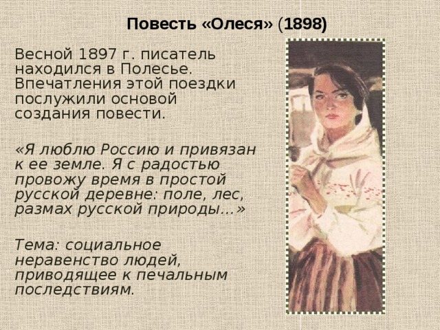 Повесть «Олеся» ( 1898) Весной 1897 г. писатель находился в Полесье. Впечатления этой поездки послужили основой создания повести. «Я люблю Россию и привязан к ее земле. Я с радостью провожу время в простой русской деревне: поле, лес, размах русской природы…»  Тема: социальное неравенство людей, приводящее к печальным последствиям. 