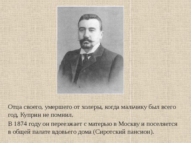 Отца своего, умершего от холеры, когда мальчику был всего год, Куприн не помнил. В 1874 году он переезжает с матерью в Москву и поселяется в общей палате вдовьего дома (Сиротский пансион). 