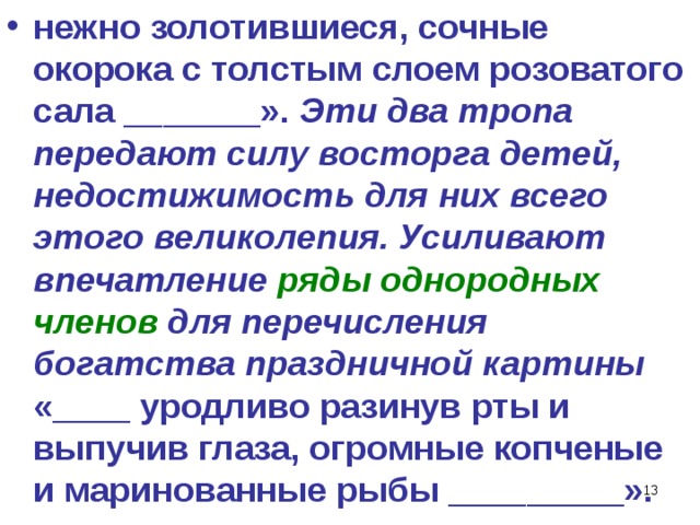 нежно золотившиеся, сочные окорока с толстым слоем розоватого сала _______». Эти два тропа передают силу восторга детей, недостижимость для них всего этого великолепия. Усиливают впечатление ряды однородных членов для перечисления богатства праздничной картины «____ уродливо разинув рты и выпучив глаза, огромные копченые и маринованные рыбы _________».  