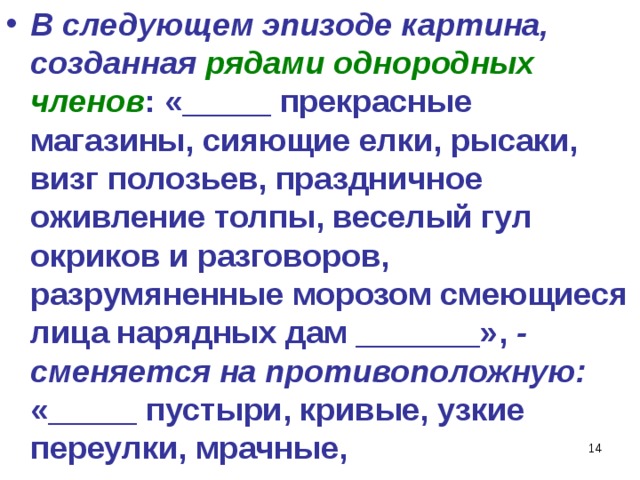 В следующем эпизоде картина, созданная рядами однородных членов : «_____ прекрасные магазины, сияющие елки, рысаки, визг полозьев, праздничное оживление толпы, веселый гул окриков и разговоров, разрумяненные морозом смеющиеся лица нарядных дам _______», - сменяется на противоположную: «_____ пустыри, кривые, узкие переулки, мрачные,   