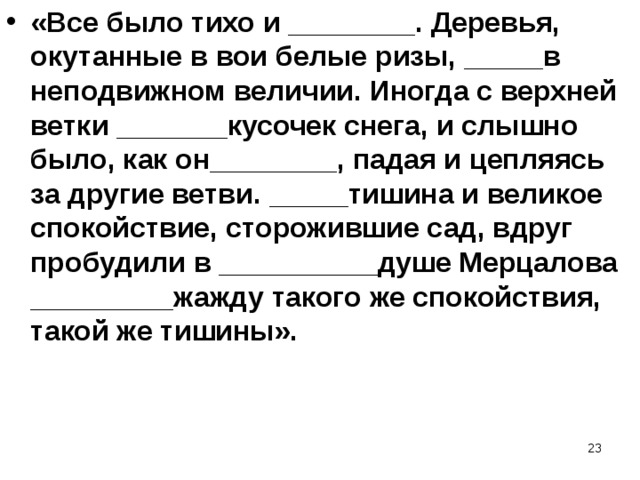 «Все было тихо и ________. Деревья, окутанные в вои белые ризы, _____в неподвижном величии. Иногда с верхней ветки _______кусочек снега, и слышно было, как он________, падая и цепляясь за другие ветви. _____тишина и великое спокойствие, сторожившие сад, вдруг пробудили в __________душе Мерцалова _________жажду такого же спокойствия, такой же тишины».  