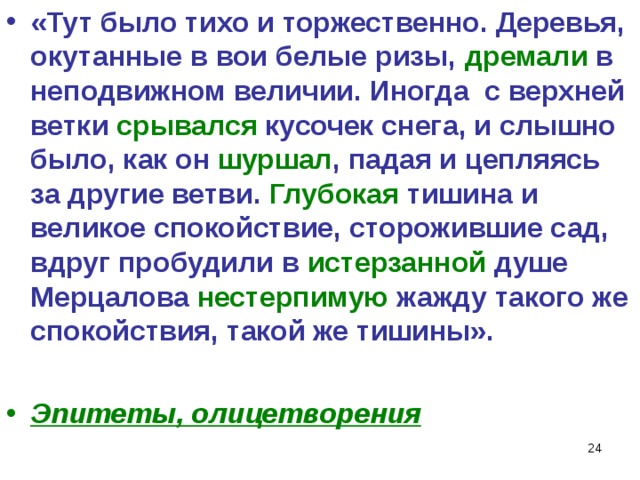 «Тут было тихо и торжественно. Деревья, окутанные в вои белые ризы, дремали в неподвижном величии. Иногда с верхней ветки срывался кусочек снега, и слышно было, как он шуршал , падая и цепляясь за другие ветви. Глубокая тишина и великое спокойствие, сторожившие сад, вдруг пробудили в истерзанной душе Мерцалова нестерпимую жажду такого же спокойствия, такой же тишины».  Эпитеты, олицетворения   