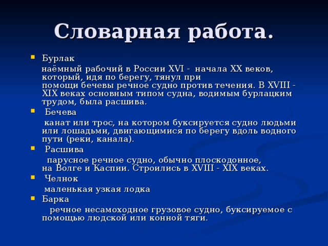 Бурлак   наёмный рабочий в России XVI - начала XX веков, который, идя по берегу, тянул при помощи бечевы речное судно против течения. В XVIII - XIX веках основным типом судна, водимым бурлацким трудом, была расшива.  Бечева   канат или трос, на котором буксируется судно людьми или лошадьми, двигающимися по берегу вдоль водного пути (реки, канала).  Расшива   парусное речное судно, обычно плоскодонное, на Волге и Каспии. Строились в XVIII - XIX веках.  Челнок  маленькая узкая лодка Барка   речное несамоходное грузовое судно, буксируемое с помощью людской или конной тяги.  