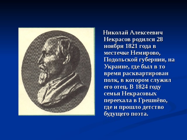  Николай Алексеевич Некрасов родился 28 ноября 1821 года в местечке Немирово, Подольской губернии, на Украине, где был в то время расквартирован полк, в котором служил его отец. В 1824 году семья Некрасовых переехала в Грешнёво, где и прошло детство будущего поэта. 