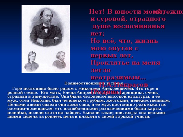Нет! В юности моей ,  мятежной и  суровой, отрадного душе воспоминанья нет; Но всё, что, жизнь мою опутав с первых лет, Проклятье на меня легло неотразимым…  Н.А.Некрасов (Родина)    Взаимоотношения в семье  Горе постоянно было рядом с Николаем Алексеевичем. Это горе в родной семье. Его мать, Елена Андреевна, кроткая женщина, очень страдала в замужестве. Она была человеком высокой культуры, а её муж, отец Николая, был человеком грубым, жестоким, невежественным. Целыми днями сидела она дома одна, а её муж постоянно разъезжал по соседям-помещикам: его излюбленными развлечениями были карты, попойки, псовая охота на зайцев. Бывали такие дни, когда она целыми днями сидела за роялем, пела и плакала о своей горькой участи. 