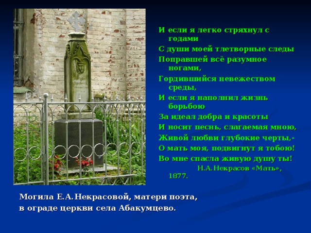И если я легко стряхнул с годами С души моей тлетворные следы Поправшей всё разумное ногами, Гордившийся невежеством среды, И если я наполнил жизнь борьбою За идеал добра и красоты И носит песнь, слагаемая мною, Живой любви глубокие черты,- О мать моя, подвигнут я тобою! Во мне спасла живую душу ты!  Н.А.Некрасов «Мать», 1877. Могила Е.А.Некрасовой, матери поэта, в ограде церкви села Абакумцево. 