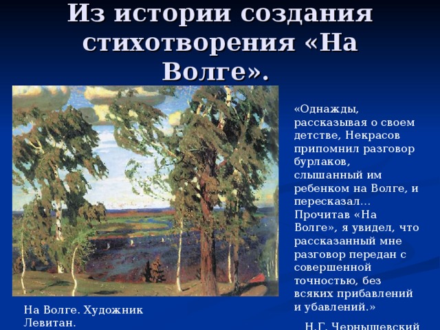 Из истории создания стихотворения «На Волге». «Однажды, рассказывая о своем детстве, Некрасов припомнил разговор бурлаков, слышанный им ребенком на Волге, и пересказал… Прочитав «На Волге», я увидел, что рассказанный мне разговор передан с совершенной точностью, без всяких прибавлений и убавлений.» Н.Г. Чернышевский На Волге. Художник Левитан. 