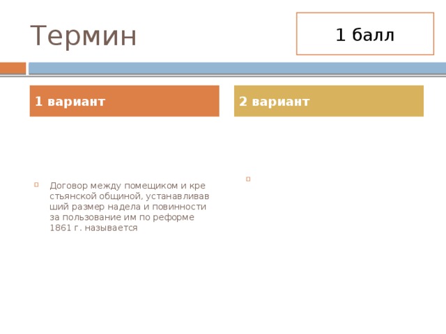 1 балл Термин 1 вариант 2 вариант До­го­вор между по­ме­щи­ком и кре­стьян­ской об­щи­ной, уста­нав­ли­вав­ший раз­мер на­де­ла и по­вин­но­сти за поль­зо­ва­ние им по ре­фор­ме 1861 г. на­зы­ва­ет­ся Договор между помещиком и крестьянской общиной, устанавливавший размер надела и повинности за пользование им по реформе 1861 г. называется 