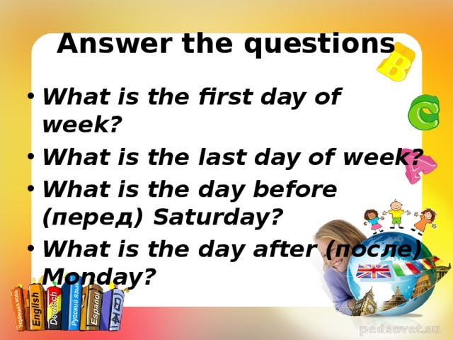 Answer the questions What is the first day of week? What is the last day of week? What is the day before (перед) Saturday? What is the day after (после) Monday? 