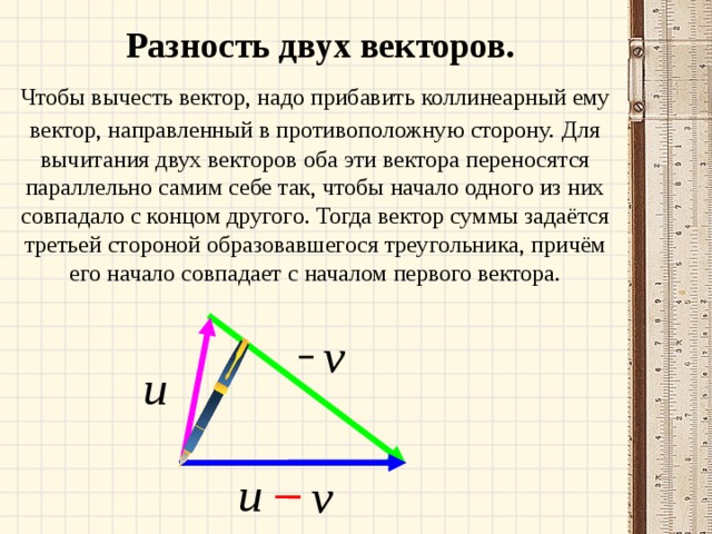 Разность двух векторов. Чтобы вычесть вектор, надо прибавить коллинеарный ему вектор, направленный в противоположную сторону.  Для вычитания двух векторов оба эти вектора переносятся параллельно самим себе так, чтобы начало одного из них совпадало с концом другого. Тогда вектор суммы задаётся третьей стороной образовавшегося треугольника, причём его начало совпадает с началом первого вектора. 